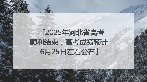 2025年河北省高考顺利结束，高考成绩预计6月25日左右公布