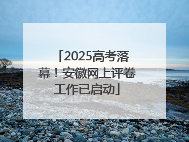 2025高考落幕！安徽网上评卷工作已启动