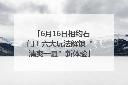 6月16日相约石门！六大玩法解锁“清爽一夏”新体验