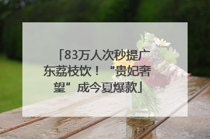 83万人次秒提广东荔枝饮！“贵妃奢望”成今夏爆款